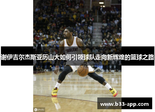 谢伊吉尔杰斯亚历山大如何引领球队走向新辉煌的篮球之路